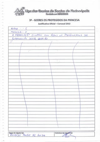 - Liga das €sçolas d® Sqoaba de Florianópolis

                            32 - GCERES OS PROTEGIDOS DA PRINCESA
                                  Justificativa Oficial - Carnaval 2012




    *
    Nome do Julgador (a):                            Assinatura do Juleadoí- (a):




*
 