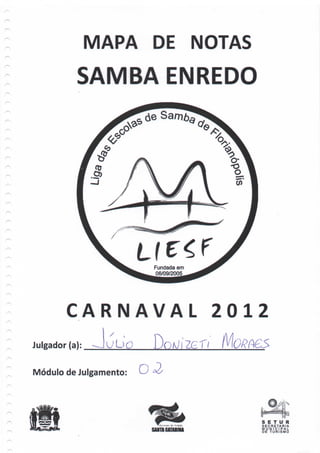 MAPA DE NOTAS
           SAMBA ENREDO




                        Fundada em
                        06/09/2005




        CARNAVAL                     2012
Julgador (a):    uuo
Módulo de Julgamento:




                                        S E T U R
                                        SECRETARIA
                                        MUNICIPAL
                                        DE T U R I S M O
 