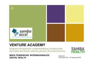 +




VENTURE ACADEMY
Programa de formación a emprendedores y profesionales
del ámbito del iHealth, mHealth, phealth y los medical devices.

MAPA TENDENCIAS INTERNACIONALES:                       Barcelona,
DIGITAL HEALTH                                         9 de enero 2013 – 27 de febrero 2013
 