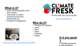 What is it?
• 3 hour workshop based on the
IPCC reports
• Used under a creative
commons license from
climate-fresk.org
• Emphasis in engagement
Is it any good
?
1,158,486 participants
Why do it?
• Common CC narrative
• Learn
• Bond
• Enjoy
• Empower
• Impact
https://climatefresk.org/
https://www.linkedin.com/in/sam-baker-925500/
 