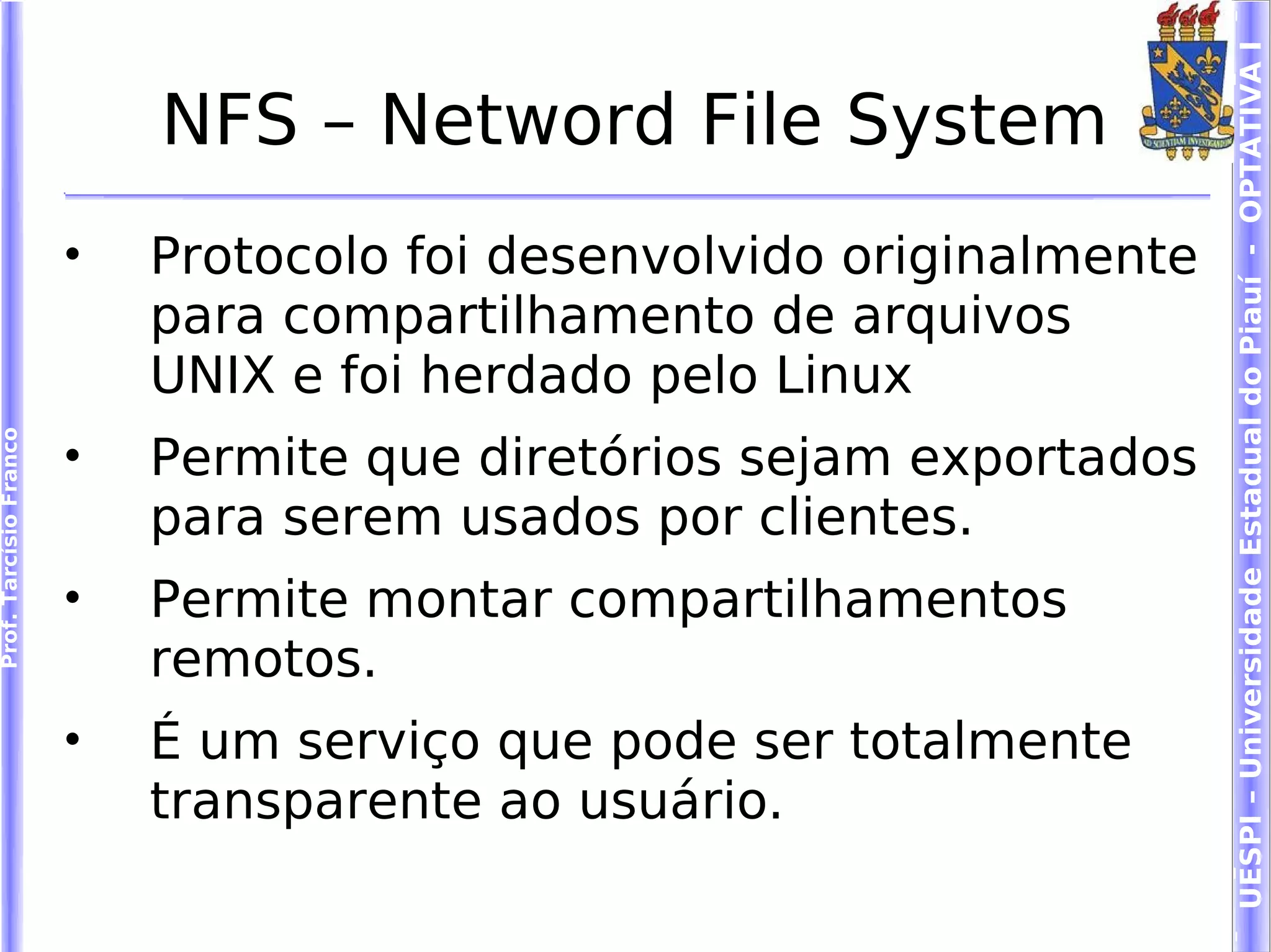 UESPI – Universidade Estadual do Piauí - OPTATIVA I
                            NFS – Netword File System
                        •   Protocolo foi desenvolvido originalmente
                            para compartilhamento de arquivos
                            UNIX e foi herdado pelo Linux
                        •
Prof. Tarcísio Franco




                            Permite que diretórios sejam exportados
                            para serem usados por clientes.
                        •   Permite montar compartilhamentos
                            remotos.
                        •   É um serviço que pode ser totalmente
                            transparente ao usuário.
 