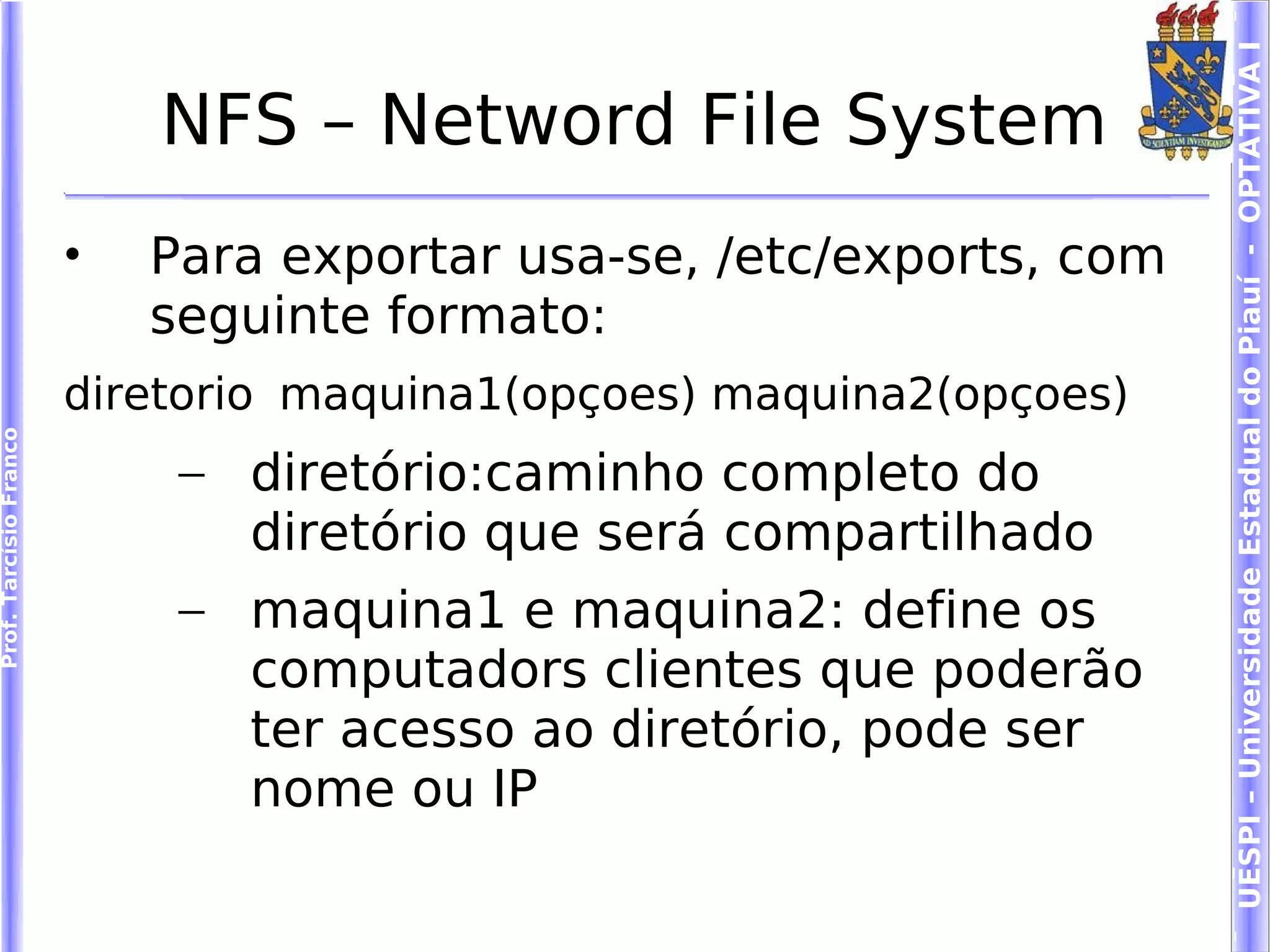 UESPI – Universidade Estadual do Piauí - OPTATIVA I
                            NFS – Netword File System
                        •   Para exportar usa-se, /etc/exports, com
                            seguinte formato:
                        diretorio maquina1(opçoes) maquina2(opçoes)
Prof. Tarcísio Franco




                             – diretório:caminho completo do
                               diretório que será compartilhado
                             – maquina1 e maquina2: define os
                               computadors clientes que poderão
                               ter acesso ao diretório, pode ser
                               nome ou IP
 