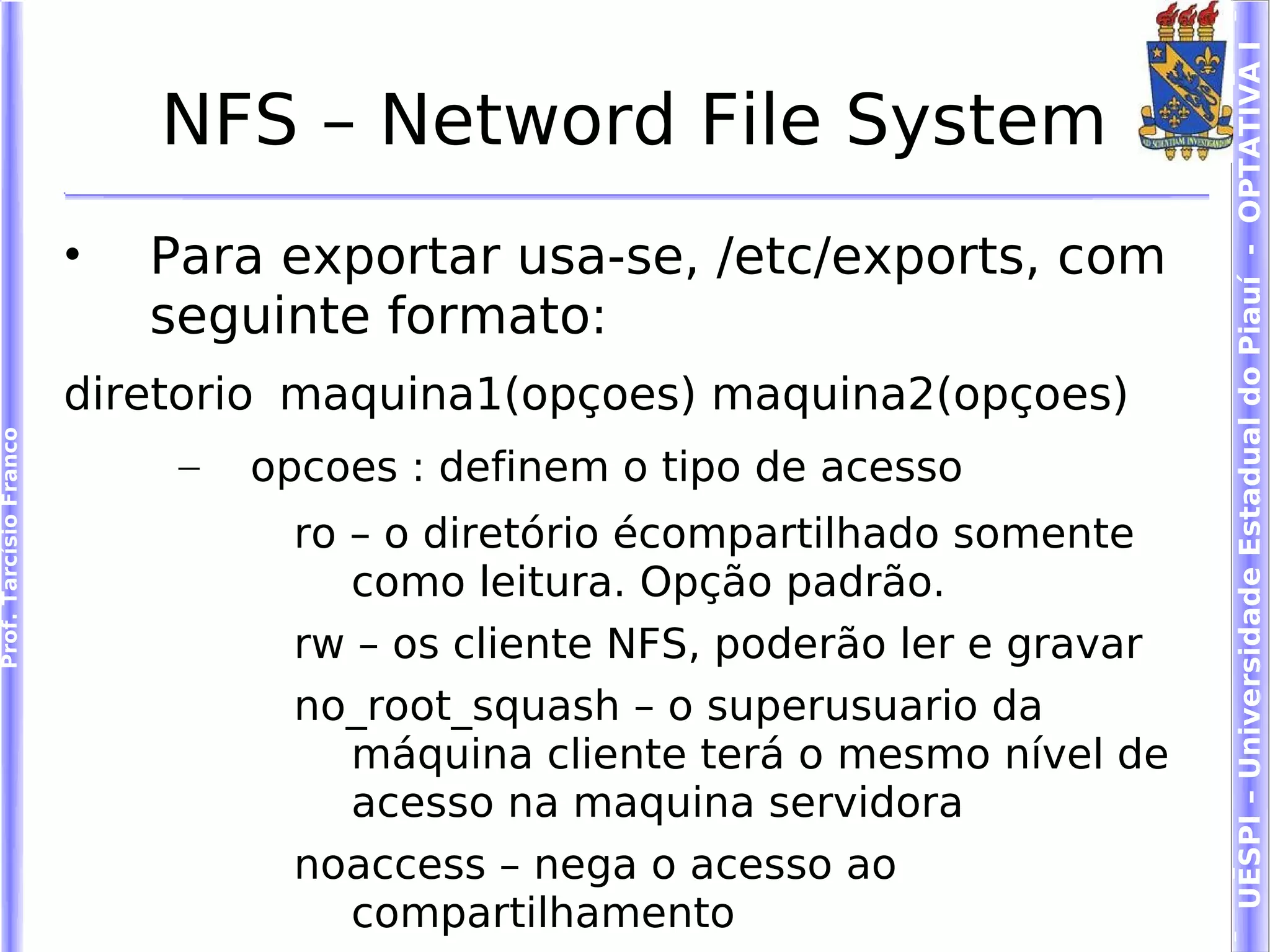 UESPI – Universidade Estadual do Piauí - OPTATIVA I
                            NFS – Netword File System
                        •   Para exportar usa-se, /etc/exports, com
                            seguinte formato:
                        diretorio maquina1(opçoes) maquina2(opçoes)
Prof. Tarcísio Franco




                             –   opcoes : definem o tipo de acesso
                                   ro – o diretório écompartilhado somente
                                      como leitura. Opção padrão.
                                   rw – os cliente NFS, poderão ler e gravar
                                   no_root_squash – o superusuario da
                                      máquina cliente terá o mesmo nível de
                                      acesso na maquina servidora
                                   noaccess – nega o acesso ao
                                      compartilhamento
 
