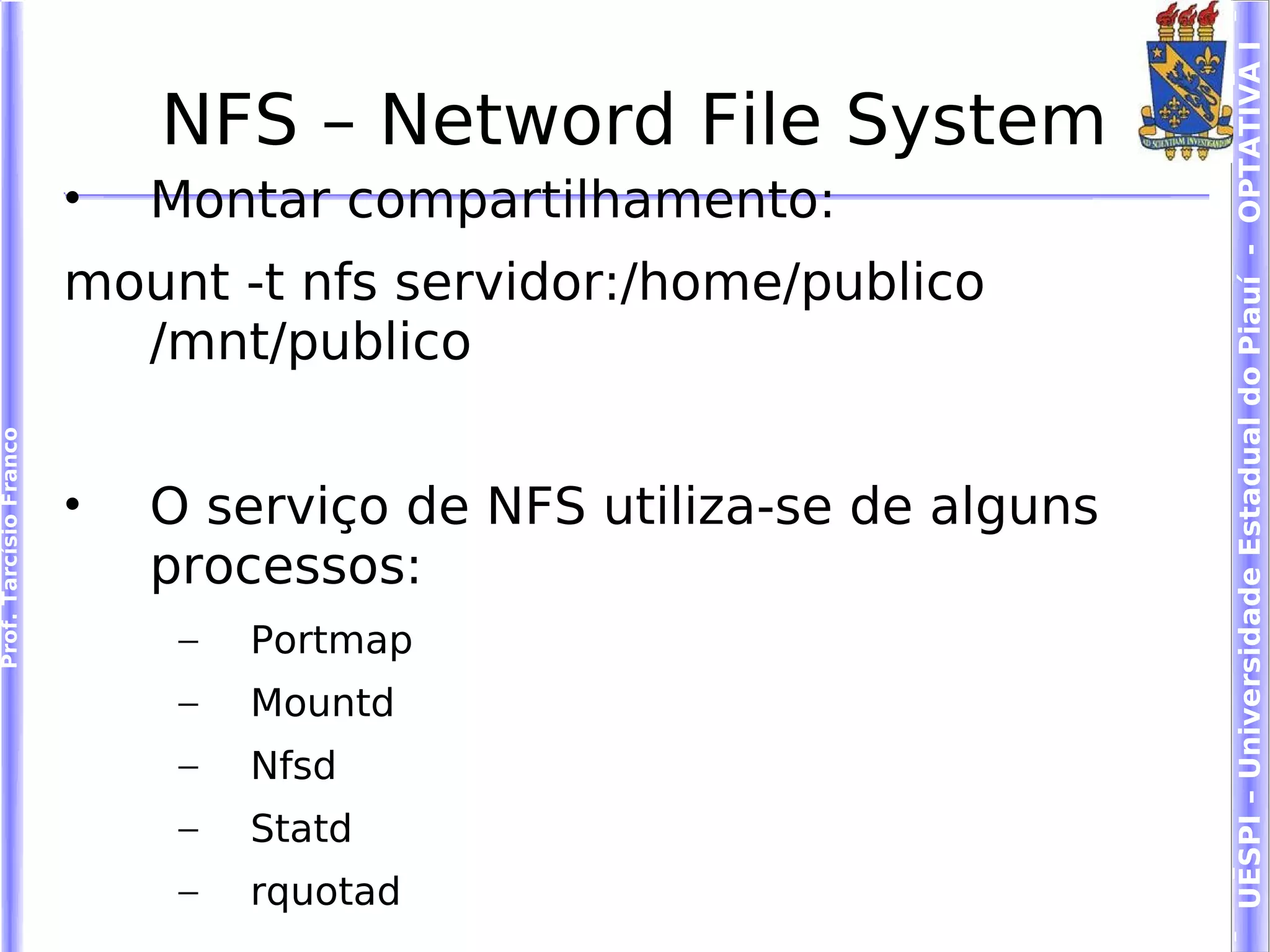 UESPI – Universidade Estadual do Piauí - OPTATIVA I
                            NFS – Netword File System
                        •   Montar compartilhamento:
                        mount -t nfs servidor:/home/publico
                          /mnt/publico
Prof. Tarcísio Franco




                        •   O serviço de NFS utiliza-se de alguns
                            processos:
                             –   Portmap
                             –   Mountd
                             –   Nfsd
                             –   Statd
                             –   rquotad
 