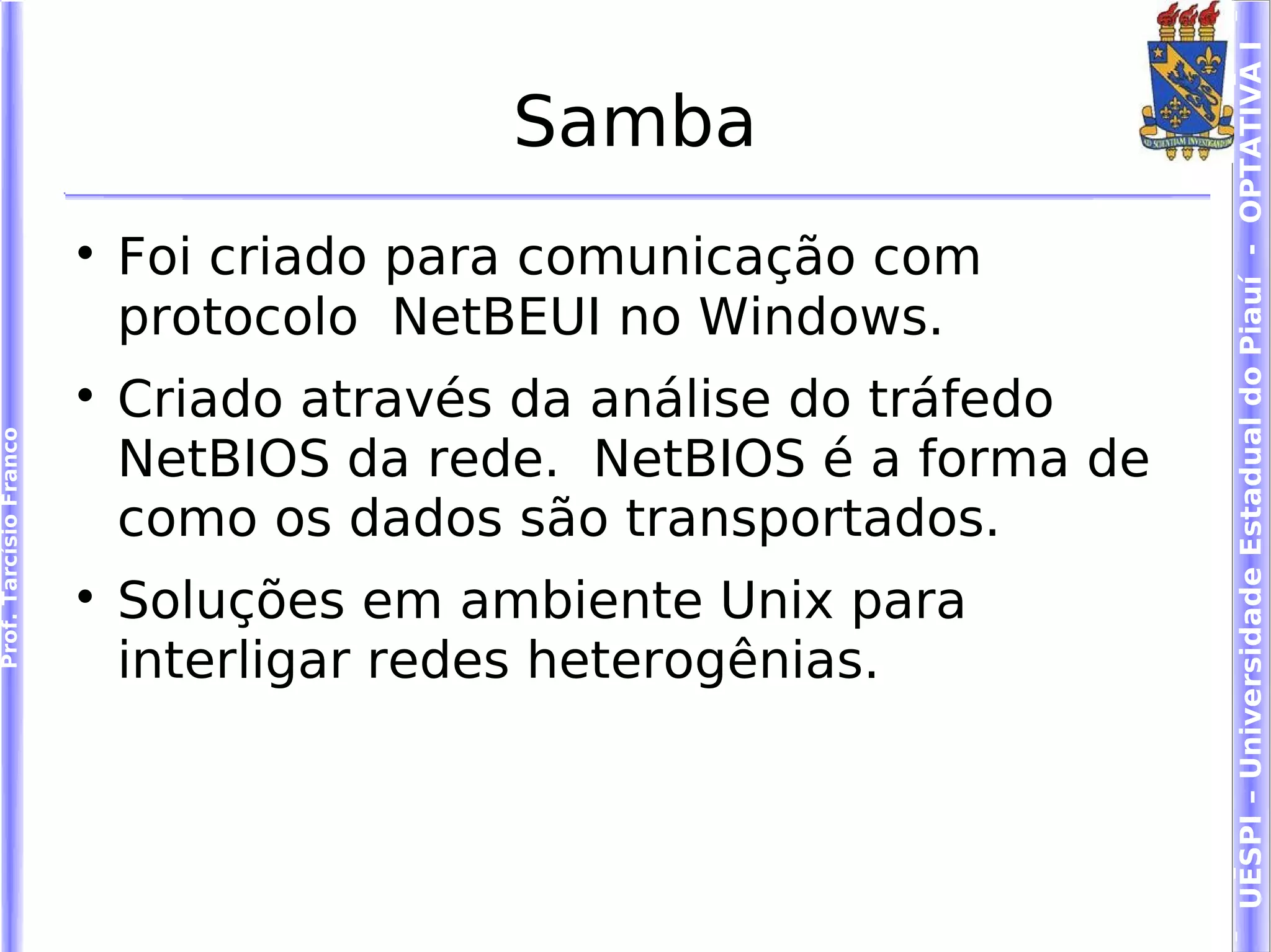 UESPI – Universidade Estadual do Piauí - OPTATIVA I
                                          Samba
                        
                            Foi criado para comunicação com
                            protocolo NetBEUI no Windows.
                        
                            Criado através da análise do tráfedo
Prof. Tarcísio Franco




                            NetBIOS da rede. NetBIOS é a forma de
                            como os dados são transportados.
                        
                            Soluções em ambiente Unix para
                            interligar redes heterogênias.
 