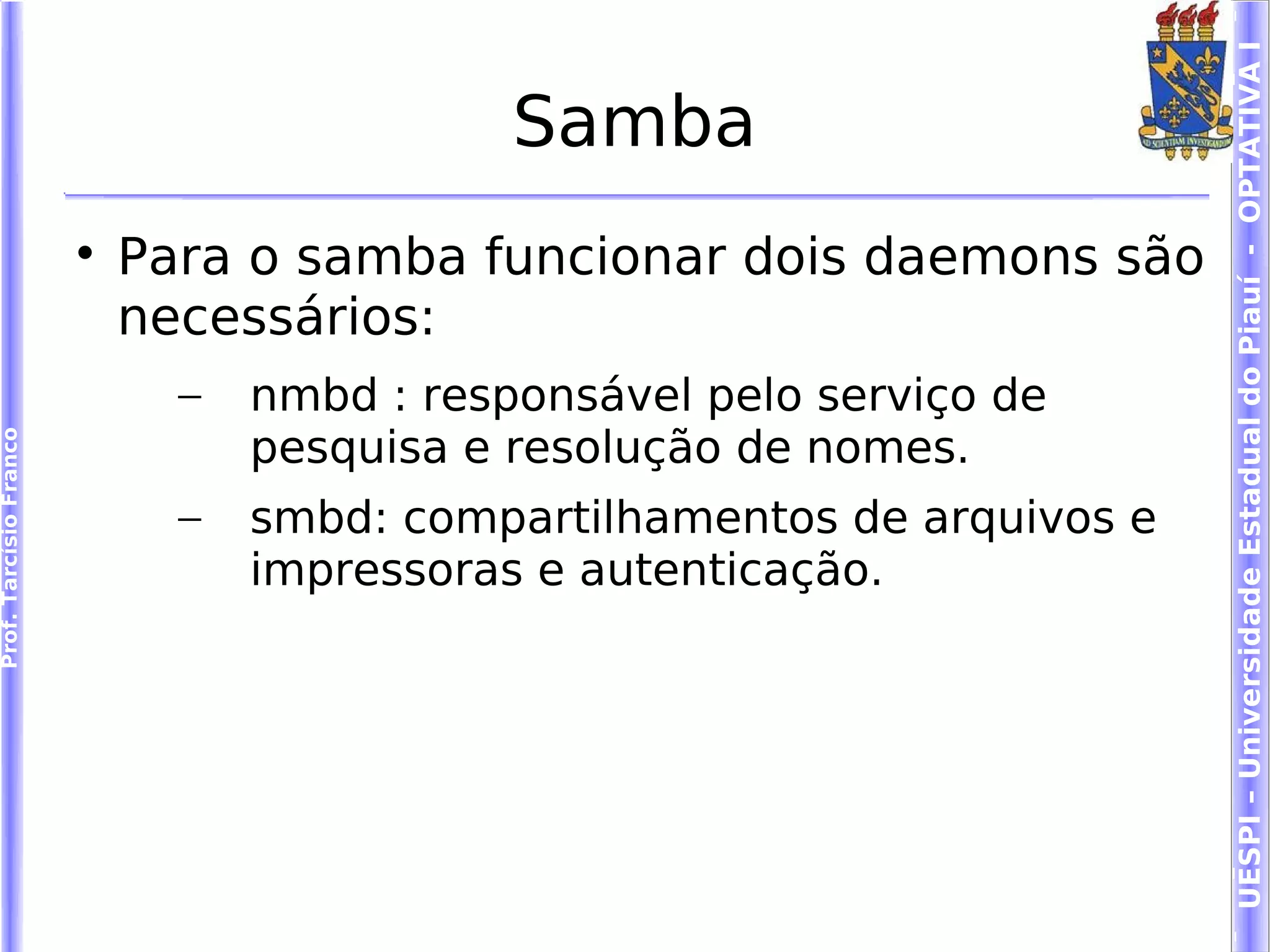 UESPI – Universidade Estadual do Piauí - OPTATIVA I
                                             Samba
                        
                            Para o samba funcionar dois daemons são
                            necessários:
                              –   nmbd : responsável pelo serviço de
                                  pesquisa e resolução de nomes.
Prof. Tarcísio Franco




                              –   smbd: compartilhamentos de arquivos e
                                  impressoras e autenticação.
 
