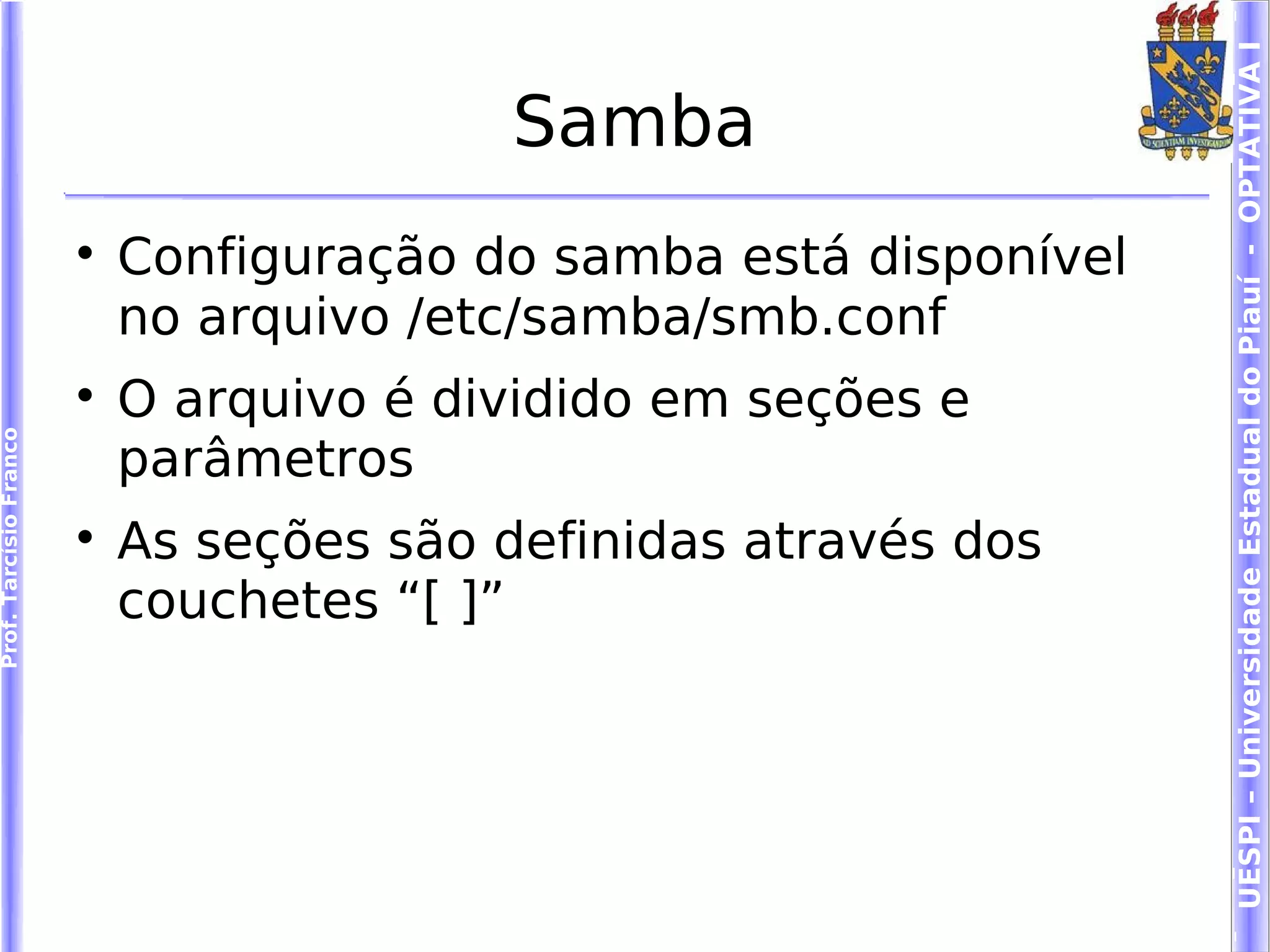 UESPI – Universidade Estadual do Piauí - OPTATIVA I
                                          Samba
                        
                            Configuração do samba está disponível
                            no arquivo /etc/samba/smb.conf
                        
                            O arquivo é dividido em seções e
Prof. Tarcísio Franco




                            parâmetros
                        
                            As seções são definidas através dos
                            couchetes “[ ]”
 