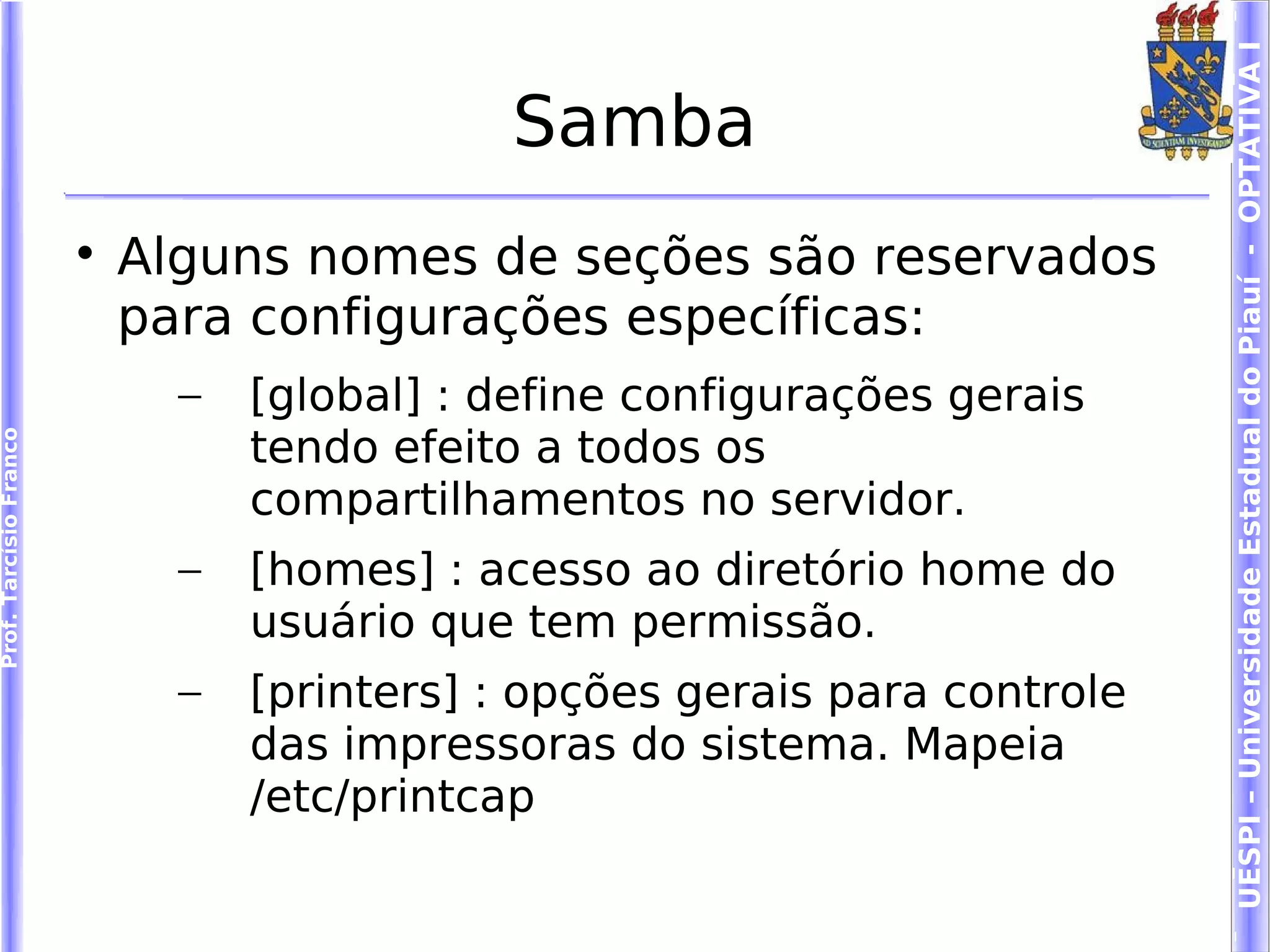 UESPI – Universidade Estadual do Piauí - OPTATIVA I
                                             Samba
                        
                            Alguns nomes de seções são reservados
                            para configurações específicas:
                              –   [global] : define configurações gerais
                                  tendo efeito a todos os
Prof. Tarcísio Franco




                                  compartilhamentos no servidor.
                              –   [homes] : acesso ao diretório home do
                                  usuário que tem permissão.
                              –   [printers] : opções gerais para controle
                                  das impressoras do sistema. Mapeia
                                  /etc/printcap
 