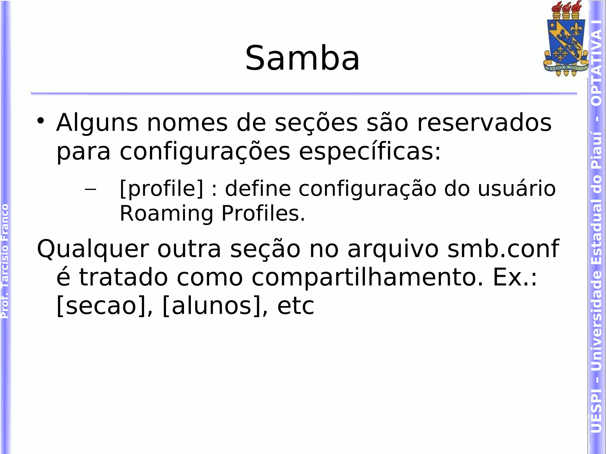 UESPI – Universidade Estadual do Piauí - OPTATIVA I
                                              Samba
                        
                            Alguns nomes de seções são reservados
                            para configurações específicas:
                              –   [profile] : define configuração do usuário
                                  Roaming Profiles.
Prof. Tarcísio Franco




                        Qualquer outra seção no arquivo smb.conf
                         é tratado como compartilhamento. Ex.:
                         [secao], [alunos], etc
 