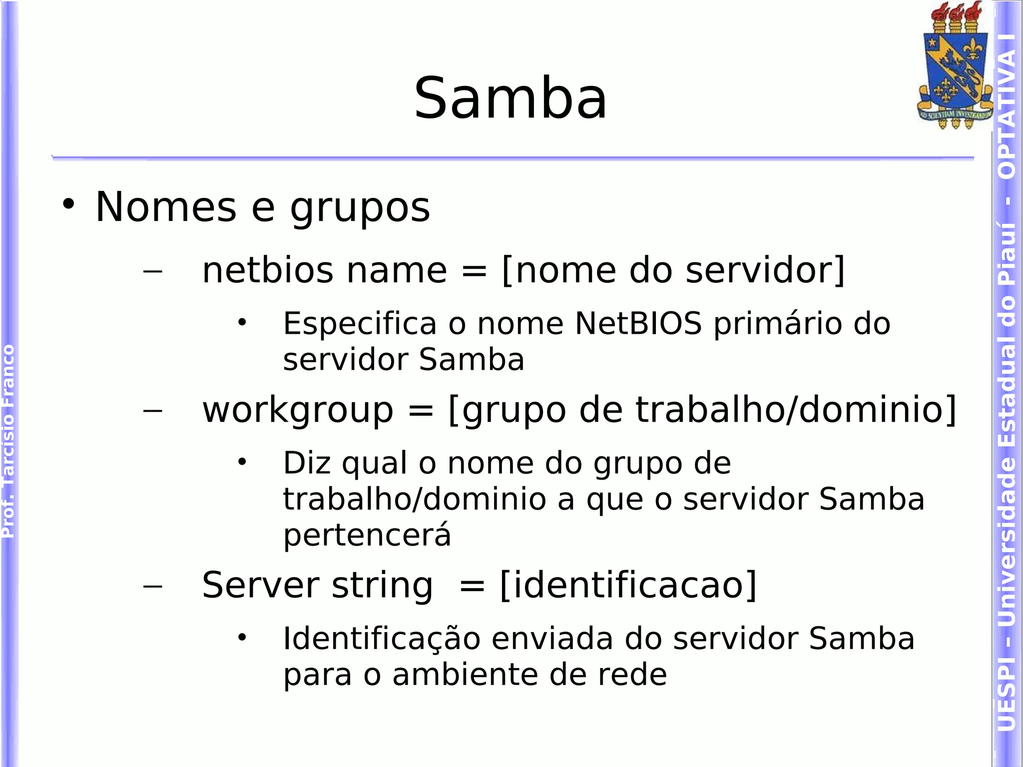 UESPI – Universidade Estadual do Piauí - OPTATIVA I
                                               Samba
                        
                            Nomes e grupos
                              –   netbios name = [nome do servidor]
                                   •   Especifica o nome NetBIOS primário do
                                       servidor Samba
Prof. Tarcísio Franco




                              –   workgroup = [grupo de trabalho/dominio]
                                   •   Diz qual o nome do grupo de
                                       trabalho/dominio a que o servidor Samba
                                       pertencerá
                              –   Server string = [identificacao]
                                   •   Identificação enviada do servidor Samba
                                       para o ambiente de rede
 