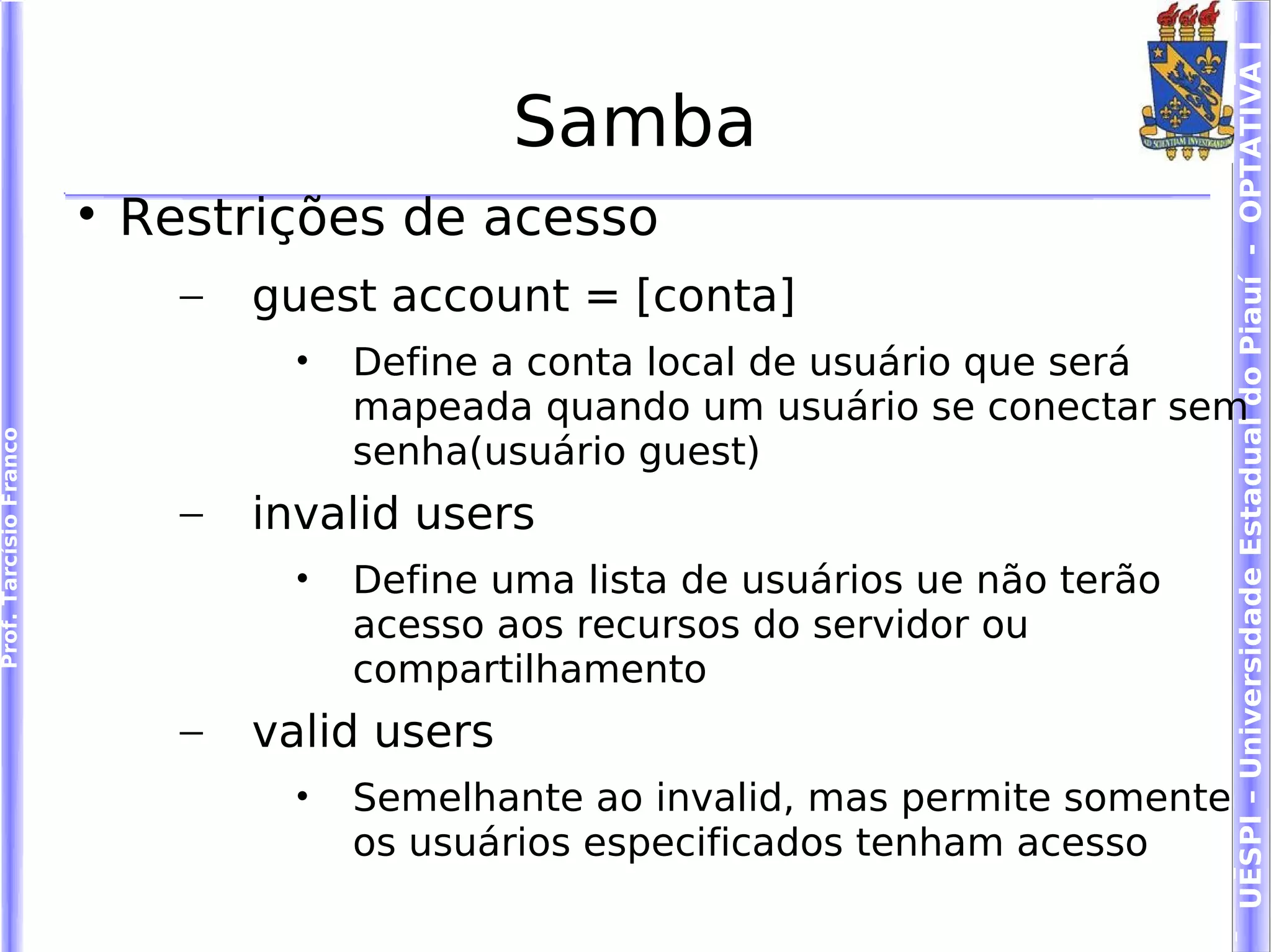 UESPI – Universidade Estadual do Piauí - OPTATIVA I
                                                Samba
                        
                            Restrições de acesso
                              –   guest account = [conta]
                                    •   Define a conta local de usuário que será
                                        mapeada quando um usuário se conectar sem
Prof. Tarcísio Franco




                                        senha(usuário guest)
                              –   invalid users
                                    •   Define uma lista de usuários ue não terão
                                        acesso aos recursos do servidor ou
                                        compartilhamento
                              –   valid users
                                    •   Semelhante ao invalid, mas permite somente
                                        os usuários especificados tenham acesso
 