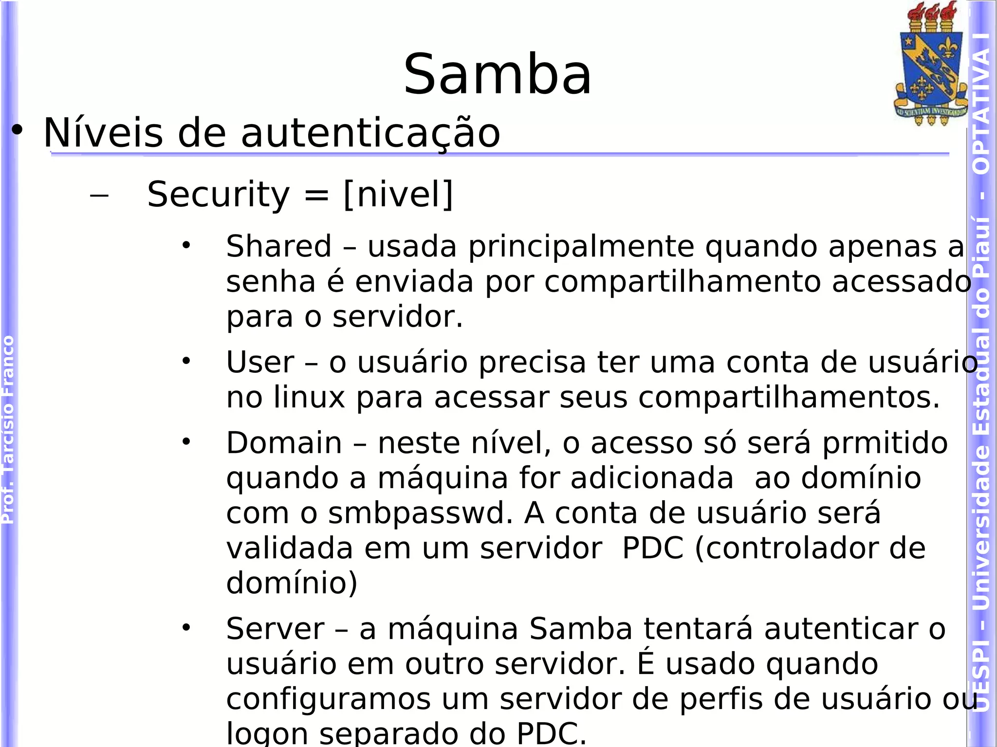 UESPI – Universidade Estadual do Piauí - OPTATIVA I
                                               Samba
             
                        Níveis de autenticação
                          –   Security = [nivel]
                                •   Shared – usada principalmente quando apenas a
                                    senha é enviada por compartilhamento acessado
                                    para o servidor.
Prof. Tarcísio Franco




                                •   User – o usuário precisa ter uma conta de usuário
                                    no linux para acessar seus compartilhamentos.
                                •   Domain – neste nível, o acesso só será prmitido
                                    quando a máquina for adicionada ao domínio
                                    com o smbpasswd. A conta de usuário será
                                    validada em um servidor PDC (controlador de
                                    domínio)
                                •   Server – a máquina Samba tentará autenticar o
                                    usuário em outro servidor. É usado quando
                                    configuramos um servidor de perfis de usuário ou
                                    logon separado do PDC.
 