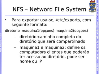 UESPI – Universidade Estadual do Piauí - OPTATIVA I
                            NFS – Netword File System
                        •   Para exportar usa-se, /etc/exports, com
                            seguinte formato:
                        diretorio maquina1(opçoes) maquina2(opçoes)
Prof. Tarcísio Franco




                             – diretório:caminho completo do
                               diretório que será compartilhado
                             – maquina1 e maquina2: define os
                               computadors clientes que poderão
                               ter acesso ao diretório, pode ser
                               nome ou IP
 