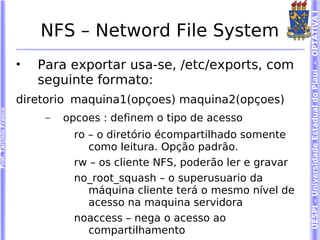 UESPI – Universidade Estadual do Piauí - OPTATIVA I
                            NFS – Netword File System
                        •   Para exportar usa-se, /etc/exports, com
                            seguinte formato:
                        diretorio maquina1(opçoes) maquina2(opçoes)
Prof. Tarcísio Franco




                             –   opcoes : definem o tipo de acesso
                                   ro – o diretório écompartilhado somente
                                      como leitura. Opção padrão.
                                   rw – os cliente NFS, poderão ler e gravar
                                   no_root_squash – o superusuario da
                                      máquina cliente terá o mesmo nível de
                                      acesso na maquina servidora
                                   noaccess – nega o acesso ao
                                      compartilhamento
 