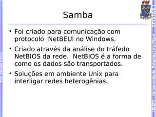 UESPI – Universidade Estadual do Piauí - OPTATIVA I
                                          Samba
                        
                            Foi criado para comunicação com
                            protocolo NetBEUI no Windows.
                        
                            Criado através da análise do tráfedo
Prof. Tarcísio Franco




                            NetBIOS da rede. NetBIOS é a forma de
                            como os dados são transportados.
                        
                            Soluções em ambiente Unix para
                            interligar redes heterogênias.
 