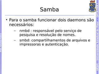 UESPI – Universidade Estadual do Piauí - OPTATIVA I
                                             Samba
                        
                            Para o samba funcionar dois daemons são
                            necessários:
                              –   nmbd : responsável pelo serviço de
                                  pesquisa e resolução de nomes.
Prof. Tarcísio Franco




                              –   smbd: compartilhamentos de arquivos e
                                  impressoras e autenticação.
 