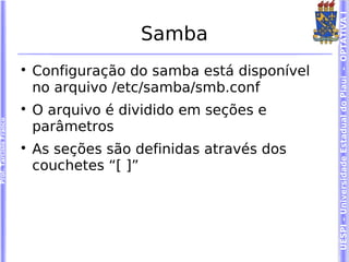 UESPI – Universidade Estadual do Piauí - OPTATIVA I
                                          Samba
                        
                            Configuração do samba está disponível
                            no arquivo /etc/samba/smb.conf
                        
                            O arquivo é dividido em seções e
Prof. Tarcísio Franco




                            parâmetros
                        
                            As seções são definidas através dos
                            couchetes “[ ]”
 