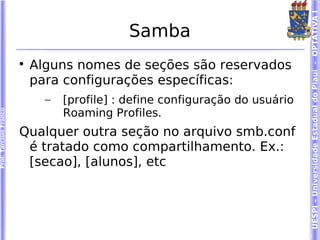 UESPI – Universidade Estadual do Piauí - OPTATIVA I
                                              Samba
                        
                            Alguns nomes de seções são reservados
                            para configurações específicas:
                              –   [profile] : define configuração do usuário
                                  Roaming Profiles.
Prof. Tarcísio Franco




                        Qualquer outra seção no arquivo smb.conf
                         é tratado como compartilhamento. Ex.:
                         [secao], [alunos], etc
 