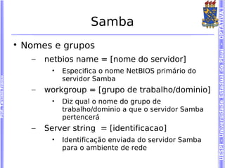 UESPI – Universidade Estadual do Piauí - OPTATIVA I
                                               Samba
                        
                            Nomes e grupos
                              –   netbios name = [nome do servidor]
                                   •   Especifica o nome NetBIOS primário do
                                       servidor Samba
Prof. Tarcísio Franco




                              –   workgroup = [grupo de trabalho/dominio]
                                   •   Diz qual o nome do grupo de
                                       trabalho/dominio a que o servidor Samba
                                       pertencerá
                              –   Server string = [identificacao]
                                   •   Identificação enviada do servidor Samba
                                       para o ambiente de rede
 
