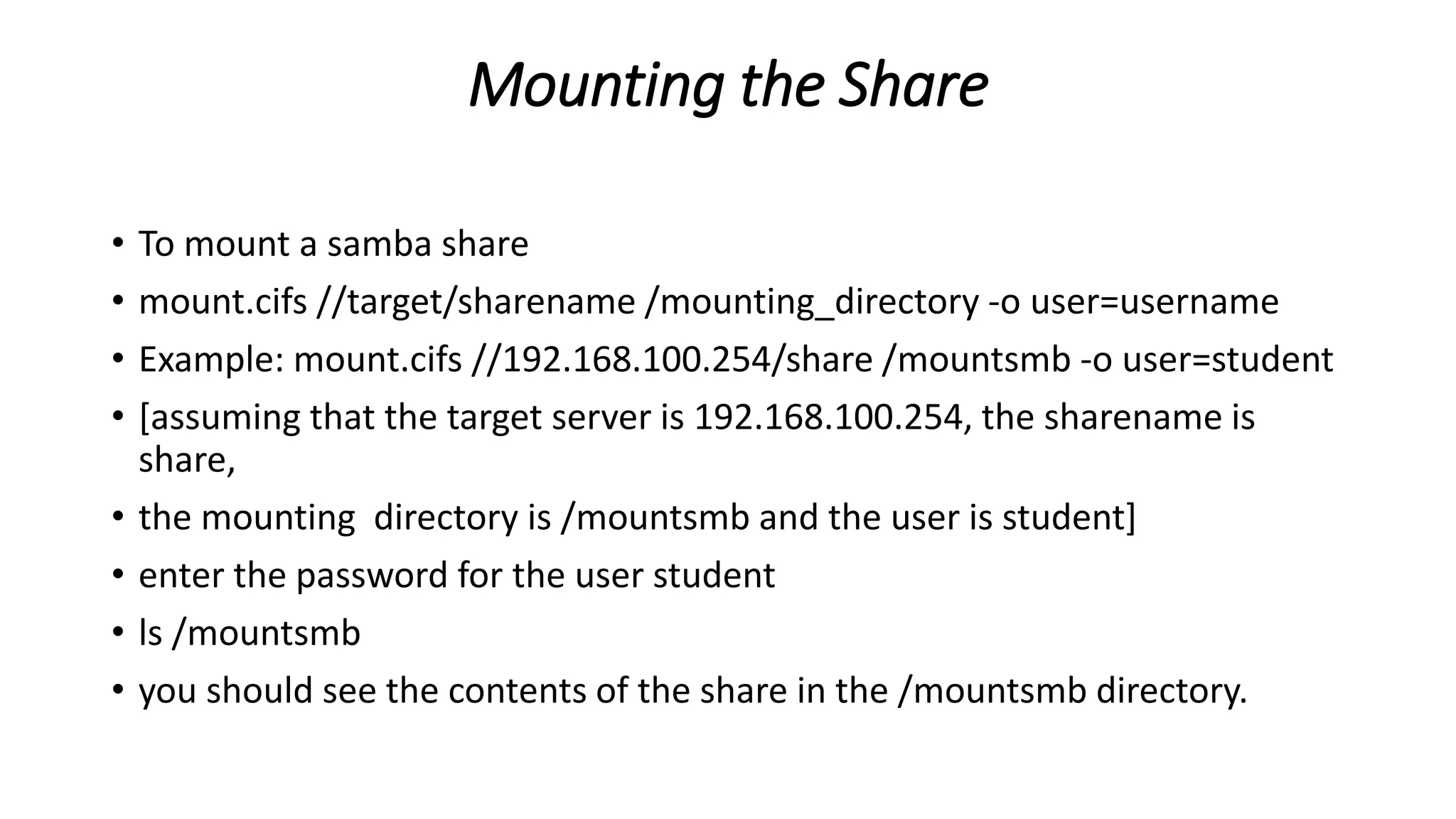 Mounting the Share
• To mount a samba share
• mount.cifs //target/sharename /mounting_directory -o user=username
• Example: mount.cifs //192.168.100.254/share /mountsmb -o user=student
• [assuming that the target server is 192.168.100.254, the sharename is
share,
• the mounting directory is /mountsmb and the user is student]
• enter the password for the user student
• ls /mountsmb
• you should see the contents of the share in the /mountsmb directory.
 