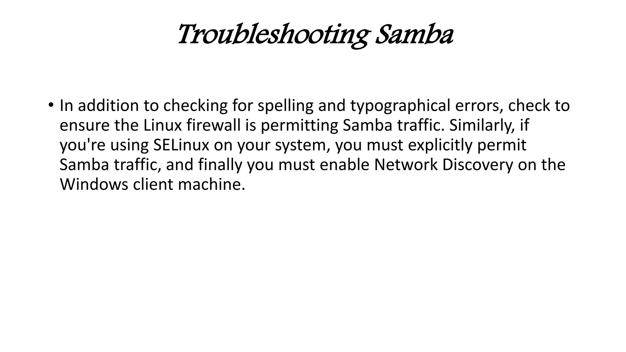 Troubleshooting Samba
• In addition to checking for spelling and typographical errors, check to
ensure the Linux firewall is permitting Samba traffic. Similarly, if
you're using SELinux on your system, you must explicitly permit
Samba traffic, and finally you must enable Network Discovery on the
Windows client machine.
 