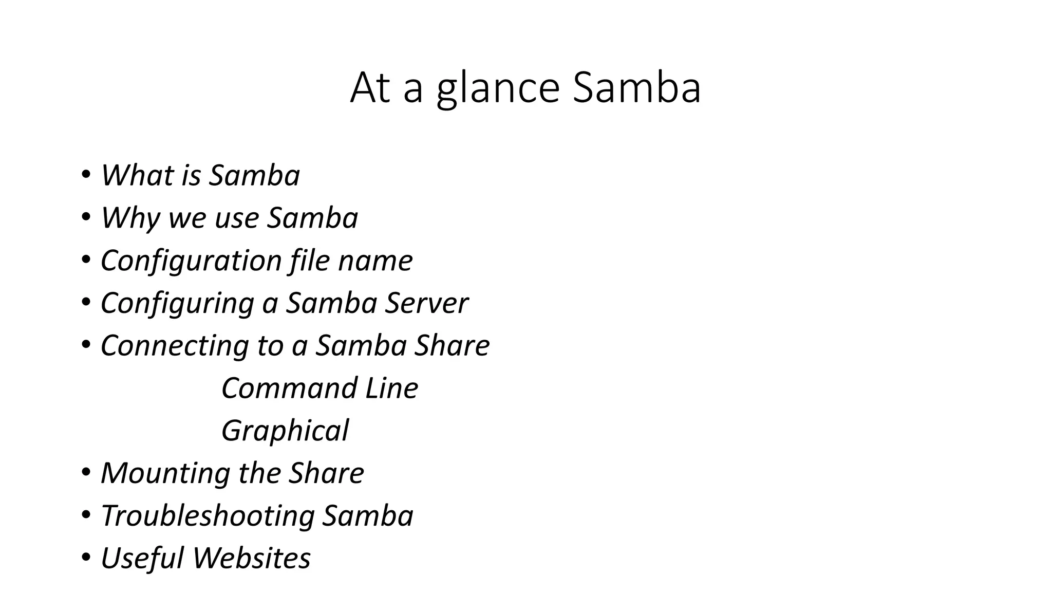 At a glance Samba
• What is Samba
• Why we use Samba
• Configuration file name
• Configuring a Samba Server
• Connecting to a Samba Share
Command Line
Graphical
• Mounting the Share
• Troubleshooting Samba
• Useful Websites
 