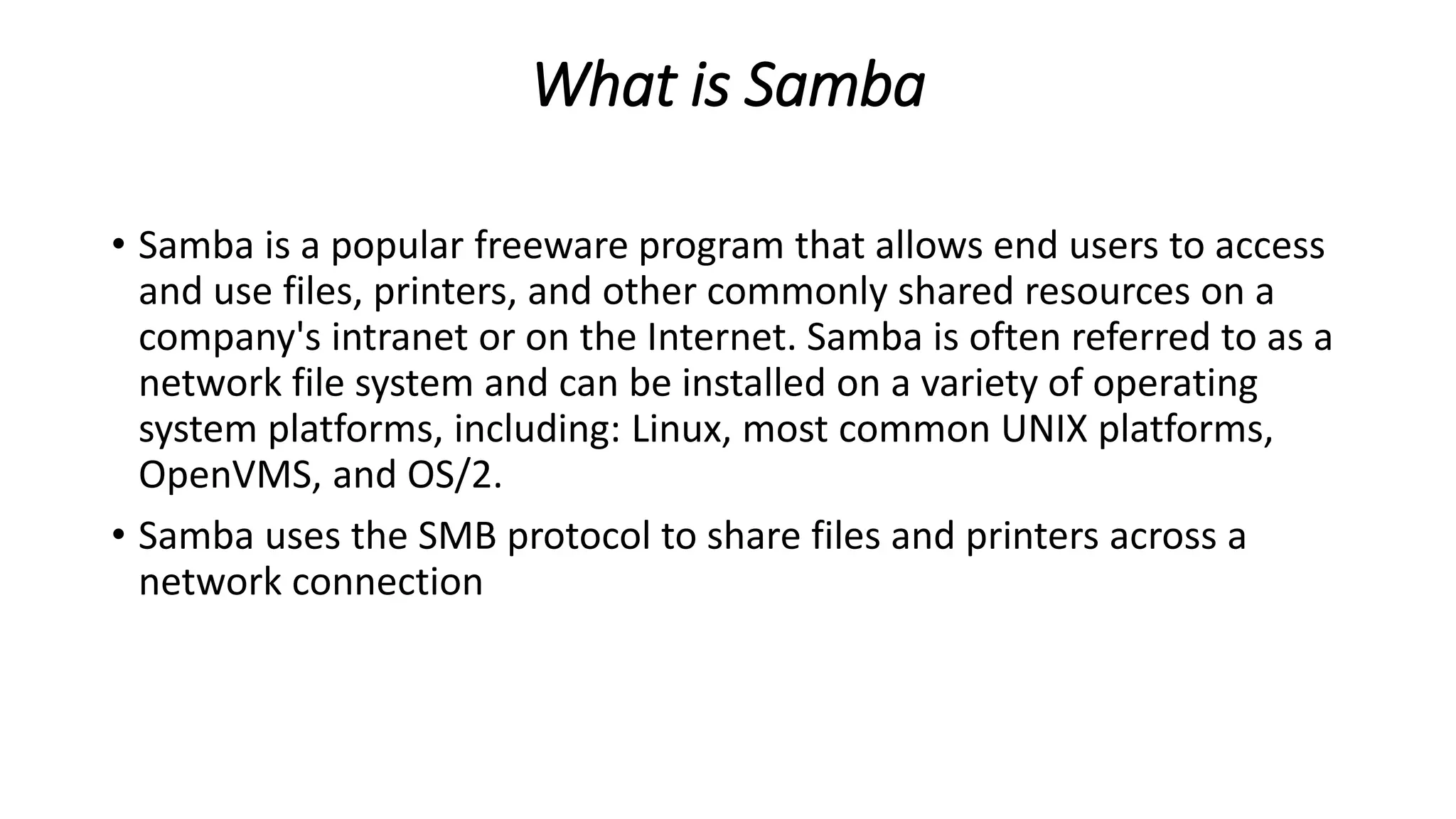 What is Samba
• Samba is a popular freeware program that allows end users to access
and use files, printers, and other commonly shared resources on a
company's intranet or on the Internet. Samba is often referred to as a
network file system and can be installed on a variety of operating
system platforms, including: Linux, most common UNIX platforms,
OpenVMS, and OS/2.
• Samba uses the SMB protocol to share files and printers across a
network connection
 