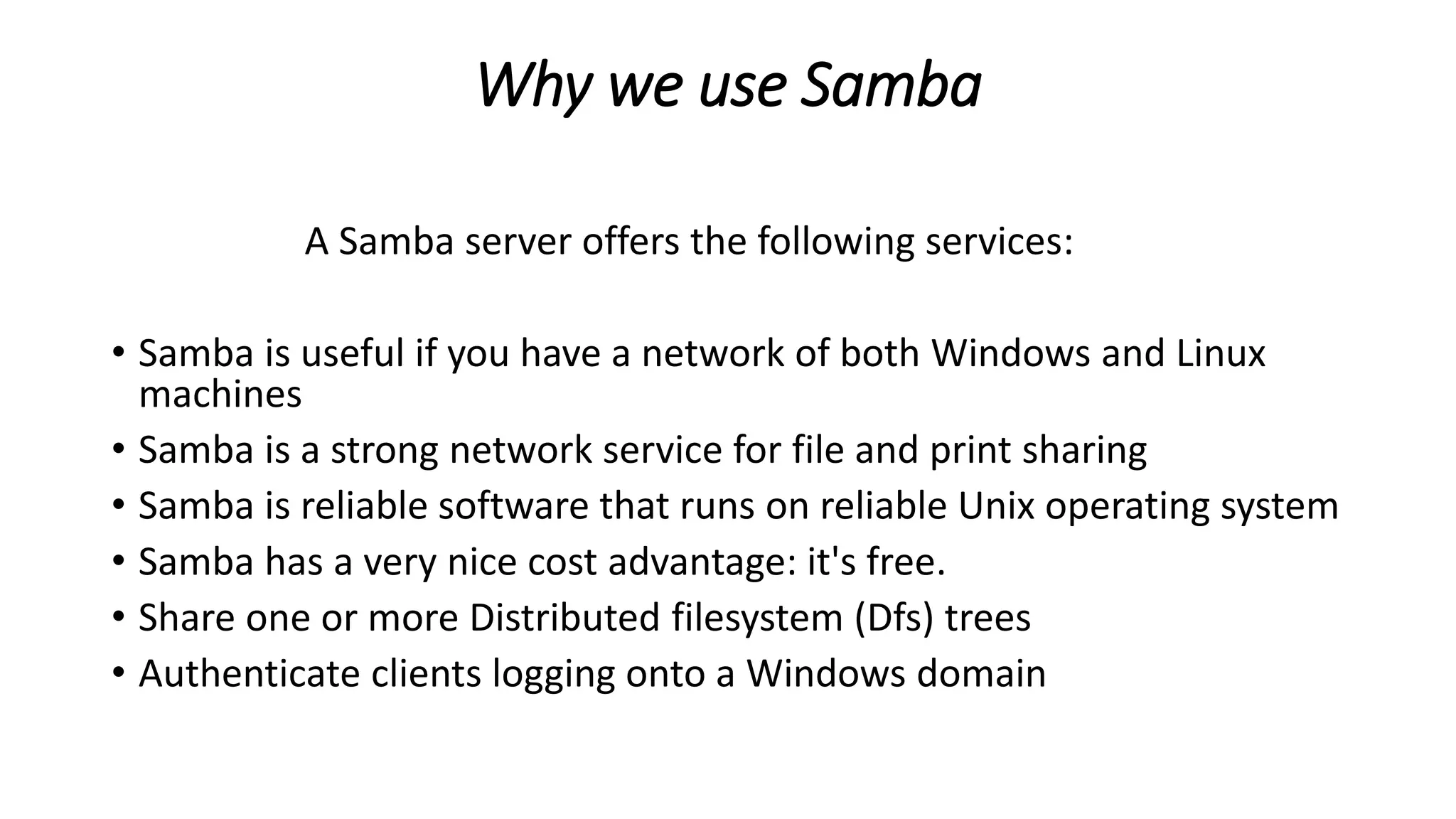 Why we use Samba
A Samba server offers the following services:
• Samba is useful if you have a network of both Windows and Linux
machines
• Samba is a strong network service for file and print sharing
• Samba is reliable software that runs on reliable Unix operating system
• Samba has a very nice cost advantage: it's free.
• Share one or more Distributed filesystem (Dfs) trees
• Authenticate clients logging onto a Windows domain
 