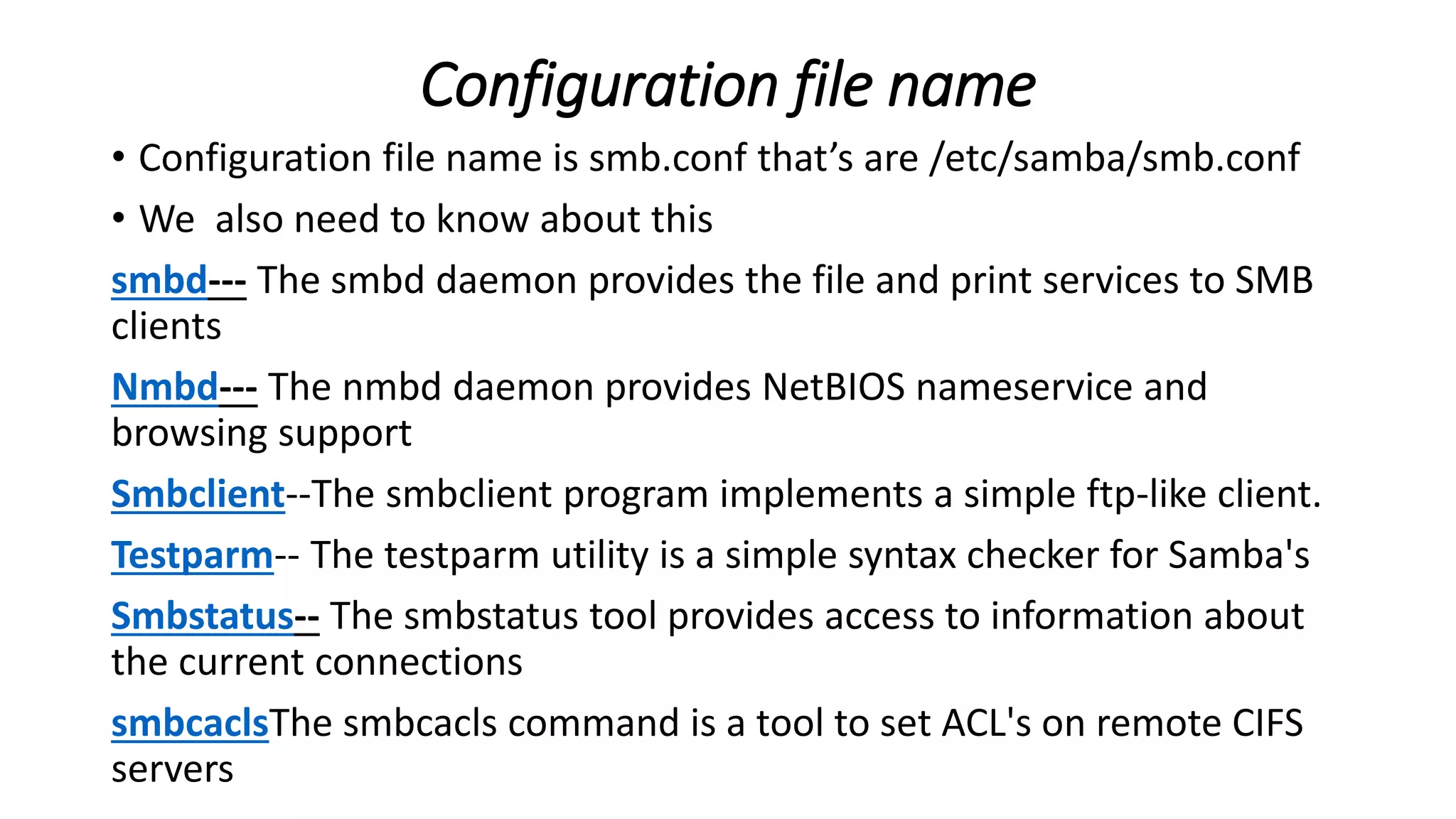 Configuration file name
• Configuration file name is smb.conf that’s are /etc/samba/smb.conf
• We also need to know about this
smbd--- The smbd daemon provides the file and print services to SMB
clients
Nmbd--- The nmbd daemon provides NetBIOS nameservice and
browsing support
Smbclient--The smbclient program implements a simple ftp-like client.
Testparm-- The testparm utility is a simple syntax checker for Samba's
Smbstatus-- The smbstatus tool provides access to information about
the current connections
smbcaclsThe smbcacls command is a tool to set ACL's on remote CIFS
servers
 