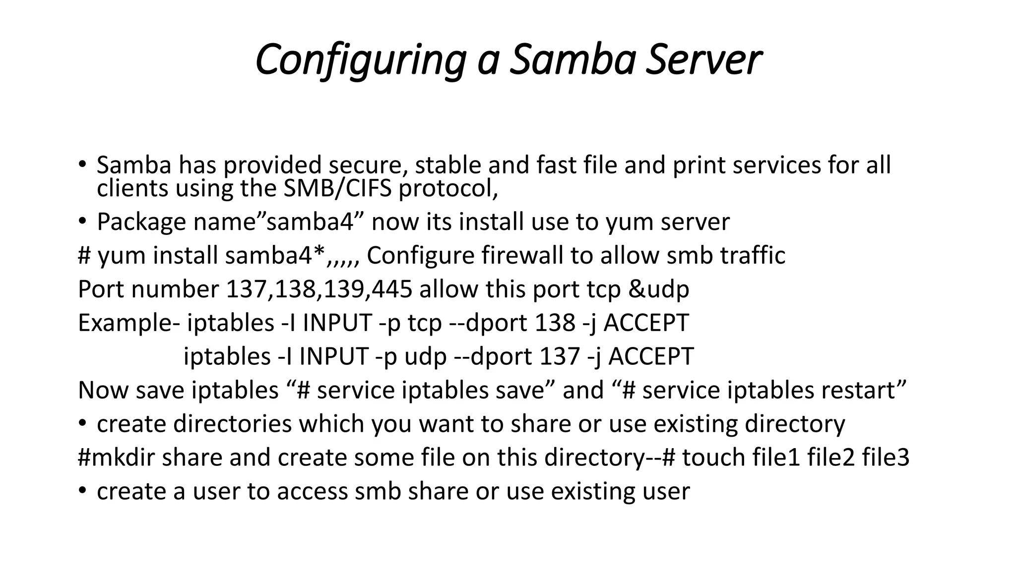 Configuring a Samba Server
• Samba has provided secure, stable and fast file and print services for all
clients using the SMB/CIFS protocol,
• Package name”samba4” now its install use to yum server
# yum install samba4*,,,,, Configure firewall to allow smb traffic
Port number 137,138,139,445 allow this port tcp &udp
Example- iptables -I INPUT -p tcp --dport 138 -j ACCEPT
iptables -I INPUT -p udp --dport 137 -j ACCEPT
Now save iptables “# service iptables save” and “# service iptables restart”
• create directories which you want to share or use existing directory
#mkdir share and create some file on this directory--# touch file1 file2 file3
• create a user to access smb share or use existing user
 