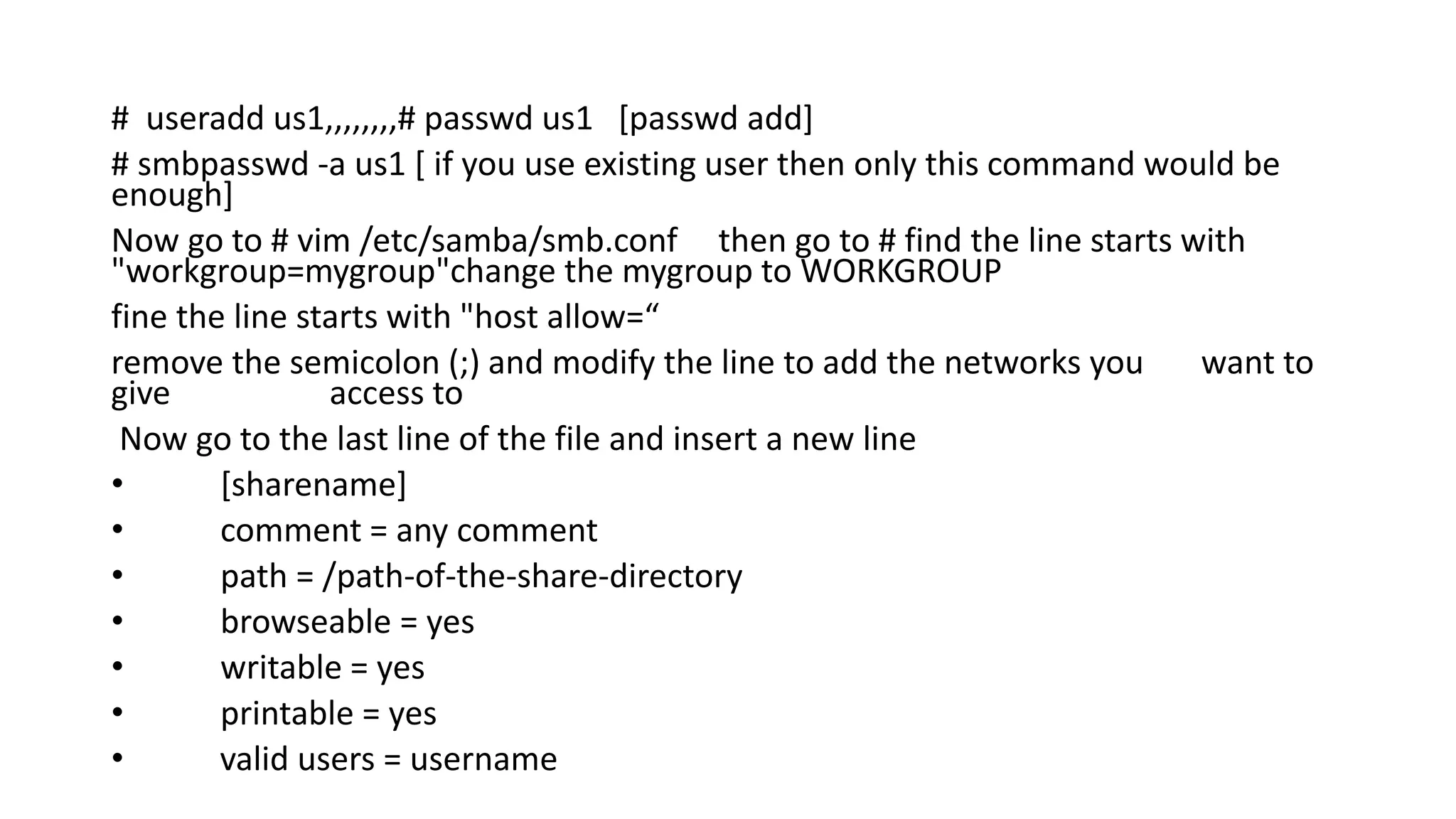 # useradd us1,,,,,,,,# passwd us1 [passwd add]
# smbpasswd -a us1 [ if you use existing user then only this command would be
enough]
Now go to # vim /etc/samba/smb.conf then go to # find the line starts with
"workgroup=mygroup"change the mygroup to WORKGROUP
fine the line starts with "host allow=“
remove the semicolon (;) and modify the line to add the networks you want to
give access to
Now go to the last line of the file and insert a new line
• [sharename]
• comment = any comment
• path = /path-of-the-share-directory
• browseable = yes
• writable = yes
• printable = yes
• valid users = username
 
