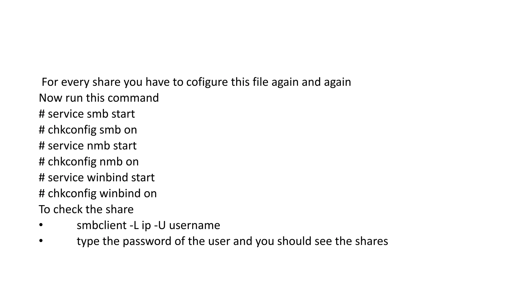 For every share you have to cofigure this file again and again
Now run this command
# service smb start
# chkconfig smb on
# service nmb start
# chkconfig nmb on
# service winbind start
# chkconfig winbind on
To check the share
• smbclient -L ip -U username
• type the password of the user and you should see the shares
 