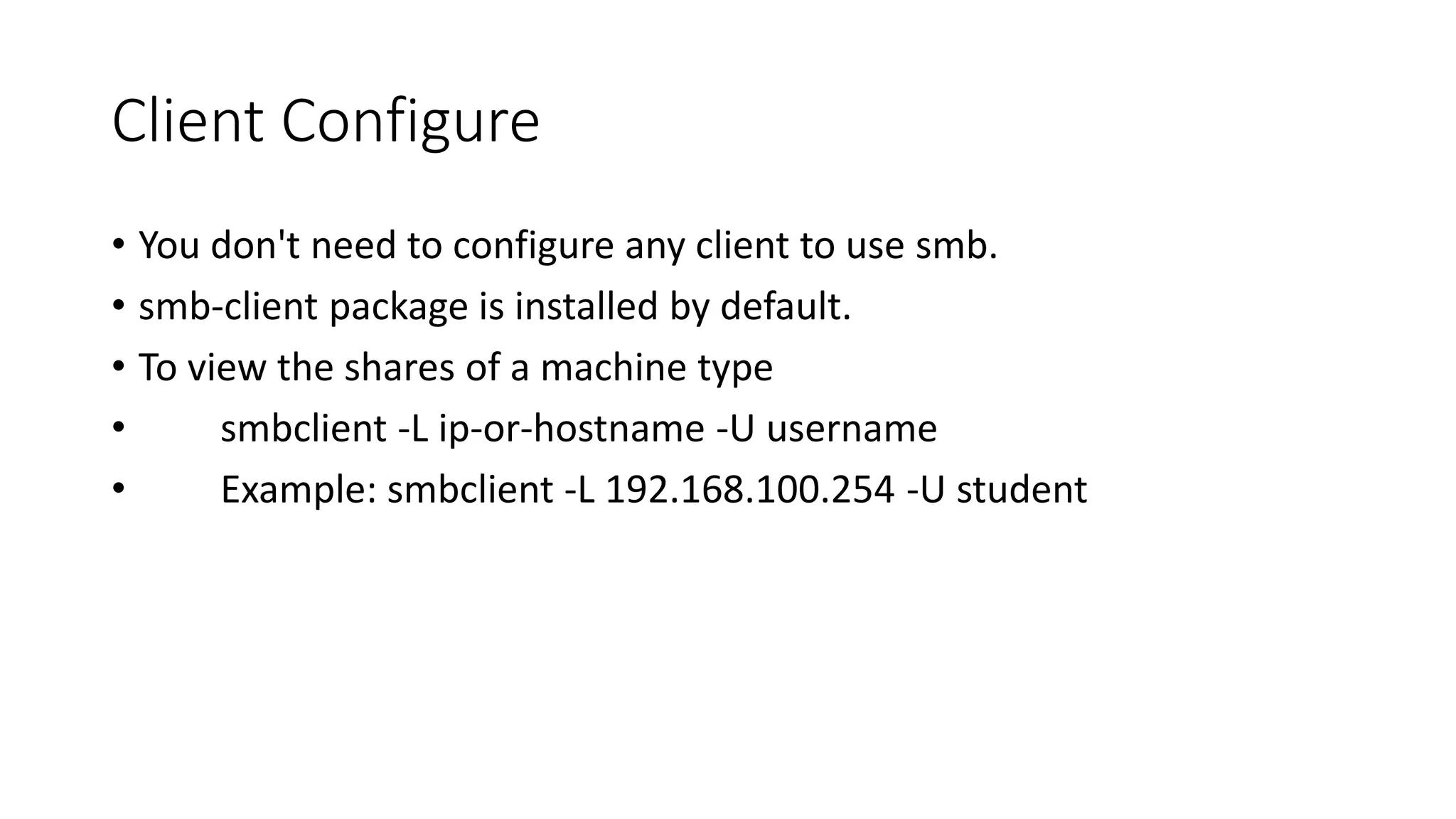 Client Configure
• You don't need to configure any client to use smb.
• smb-client package is installed by default.
• To view the shares of a machine type
• smbclient -L ip-or-hostname -U username
• Example: smbclient -L 192.168.100.254 -U student
 
