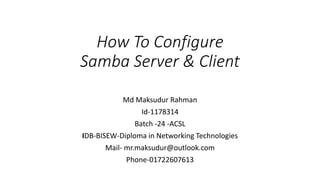 How To Configure
Samba Server & Client
Md Maksudur Rahman
Id-1178314
Batch -24 -ACSL
IDB-BISEW-Diploma in Networking Technologies
Mail- mr.maksudur@outlook.com
Phone-01722607613
 