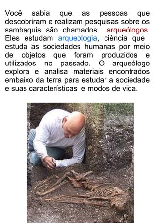 Você sabia que as pessoas que
descobriram e realizam pesquisas sobre os
sambaquis são chamados arqueólogos.
Eles estudam arqueologia, ciência que
estuda as sociedades humanas por meio
de objetos que foram produzidos e
utilizados no passado. O arqueólogo
explora e analisa materiais encontrados
embaixo da terra para estudar a sociedade
e suas características e modos de vida.
 