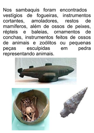 Nos sambaquis foram encontrados
vestígios de fogueiras, instrumentos
cortantes, amoladores, restos de
mamíferos, além de ossos de peixes,
répteis e baleias, ornamentos de
conchas, instrumentos feitos de ossos
de animais e zoólitos ou pequenas
peças esculpidas em pedra
representando animais.
 