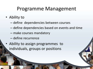 Programme Management
• Ability to
  – define dependencies between courses
  – define dependencies based on events and time
  – make courses mandatory
  – define recurrence
• Ability to assign programmes to
  individuals, groups or positions
 
