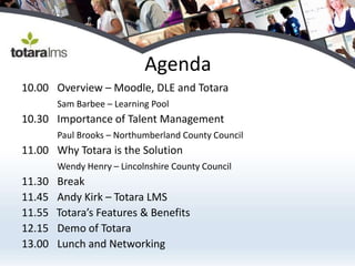 Agenda
10.00 Overview – Moodle, DLE and Totara
        Sam Barbee – Learning Pool
10.30 Importance of Talent Management
        Paul Brooks – Northumberland County Council
11.00 Why Totara is the Solution
        Wendy Henry – Lincolnshire County Council
11.30   Break
11.45   Andy Kirk – Totara LMS
11.55   Totara’s Features & Benefits
12.15   Demo of Totara
13.00   Lunch and Networking
 