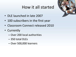How it all started
•   DLE launched in late 2007
•   100 subscribers in the first year
•   Classroom Connect released 2010
•   Currently
    – Over 200 local authorities
    – 350 total DLEs
    – Over 500,000 learners
 
