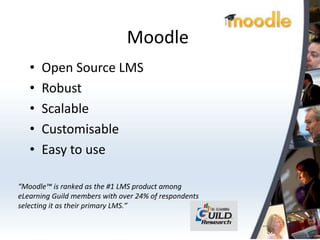 Moodle
   •   Open Source LMS
   •   Robust
   •   Scalable
   •   Customisable
   •   Easy to use

“Moodle™ is ranked as the #1 LMS product among
eLearning Guild members with over 24% of respondents
selecting it as their primary LMS.”
 