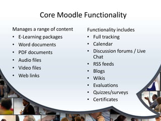 Core Moodle Functionality
Manages a range of content   Functionality includes
• E-Learning packages        • Full tracking
• Word documents             • Calendar
• PDF documents              • Discussion forums / Live
                               Chat
• Audio files
                             • RSS feeds
• Video files
                             • Blogs
• Web links                  • Wikis
                             • Evaluations
                             • Quizzes/surveys
                             • Certificates
 