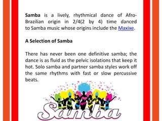 Samba is a lively, rhythmical dance of Afro-
Brazilian origin in 2/4(2 by 4) time danced
to Samba music whose origins incl...