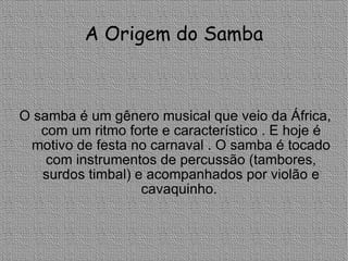 A Origem do Samba O samba é um gênero musical que veio da África, com um ritmo forte e característico . E hoje é motivo de festa no carnaval . O samba é tocado com instrumentos de percussão (tambores, surdos timbal) e acompanhados por violão e cavaquinho.  
