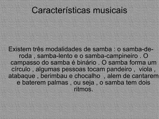 Características musicais Existem três modalidades de samba : o samba-de-roda , samba-lento e o samba-campineiro . O campasso do samba é binário . O samba forma um círculo , algumas pessoas tocam pandeiro ,  viola , atabaque , berimbau e chocalho  , alem de cantarem e baterem palmas , ou seja , o samba tem dois ritmos. 
