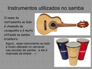 Instrumentos utilizados no samba O nome do  instrumento ao lado  é chamado de cavaquinho e é muito utilizado no samba brasileiro .  Agora , esse instrumento ao lado é muito utilizado no carnaval , nas escolas de samba , e ele é chamado de timbal . -> 
