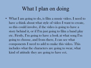What I plan on doing
• What I am going to do, is film a music video. I need to
  have a think about what style of video I want to create,
  so this could involve, if the video is going to have a
  story behind it, or if I‘m just going to film a band play
  etc. Firstly, I’m going to have a look at what song I’m
  going to choose, and from there, I can see what
  components I need to add to make this video. This
  includes what the characters are going to wear, what
  kind of attitude they are going to have ect.
 