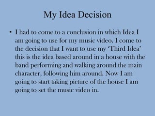 My Idea Decision
• I had to come to a conclusion in which Idea I
  am going to use for my music video. I come to
  the decision that I want to use my ‘Third Idea’
  this is the idea based around in a house with the
  band performing and walking around the main
  character, following him around. Now I am
  going to start taking picture of the house I am
  going to set the music video in.
 