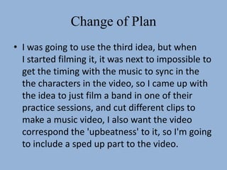 Change of Plan
• I was going to use the third idea, but when
  I started filming it, it was next to impossible to
  get the timing with the music to sync in the
  the characters in the video, so I came up with
  the idea to just film a band in one of their
  practice sessions, and cut different clips to
  make a music video, I also want the video
  correspond the 'upbeatness' to it, so I'm going
  to include a sped up part to the video.
 