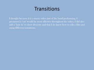 Transitions
I thought because it is a music video just of the band performing, I
presumed a ‘cut’ would be most affective throughout the video, I did also
add a ‘fade in’ to show diversity and that I do know how to edit a film and
using different transitions.
 