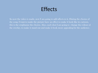 Effects
So now the video is made, now I am going to add affects to it. During the chorus of
the song, I want to make the picture have an effect to make it look like its cartoon,
this is the emphasize the chorus. Also, each shot I am going to change the colour of
the overlay, to make it stand out and make it look more appealing for the audience.
 